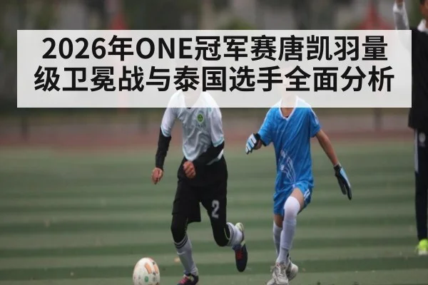 2026年ONE冠军赛唐凯羽量级卫冕战与泰国选手全面分析
