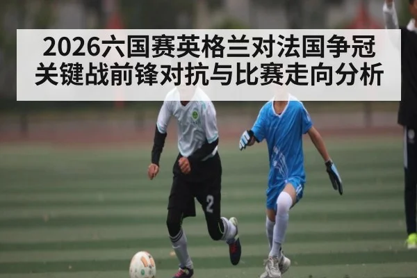 2026六国赛英格兰对法国争冠关键战前锋对抗与比赛走向分析