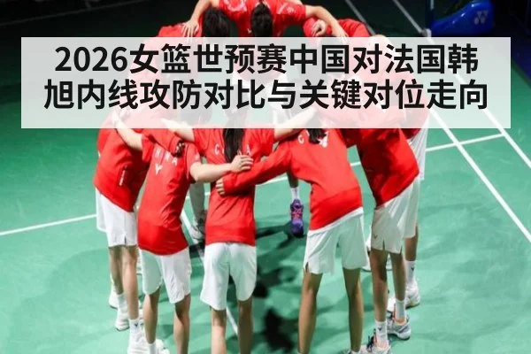 2026女篮世预赛中国对法国韩旭内线攻防对比与关键对位走向