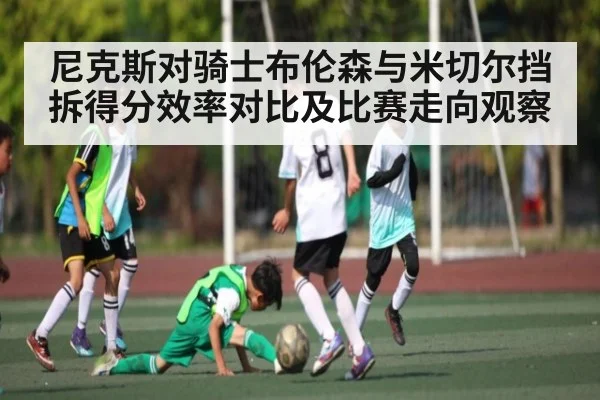 尼克斯对骑士布伦森与米切尔挡拆得分效率对比及比赛走向观察